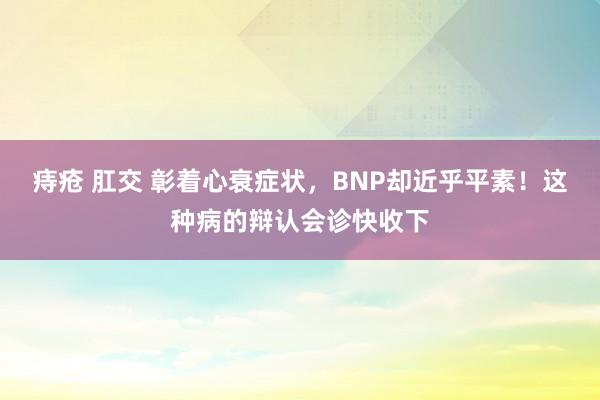 痔疮 肛交 彰着心衰症状，BNP却近乎平素！这种病的辩认会诊快收下