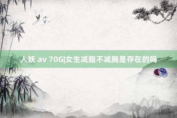 人妖 av 70G|女生减脂不减胸是存在的吗