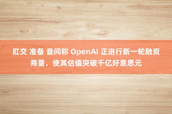 肛交 准备 音问称 OpenAI 正进行新一轮融资商量，使其估值突破千亿好意思元