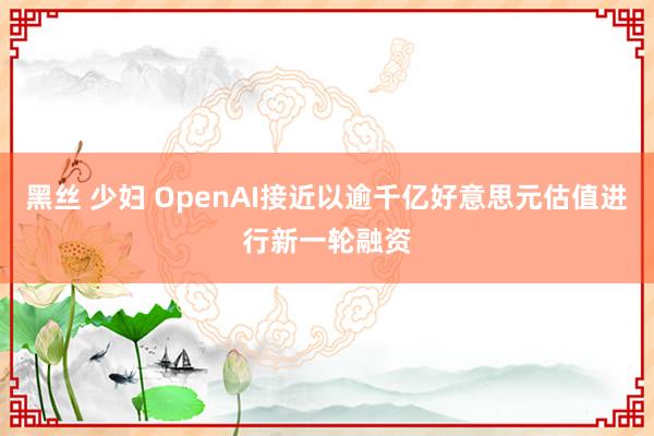 黑丝 少妇 OpenAI接近以逾千亿好意思元估值进行新一轮融资