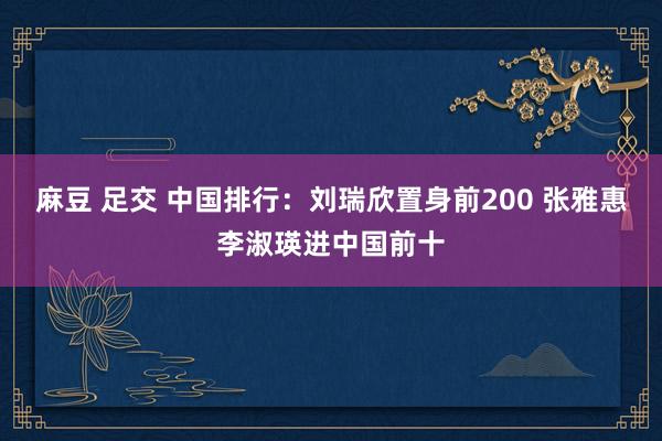 麻豆 足交 中国排行：刘瑞欣置身前200 张雅惠李淑瑛进中国前十