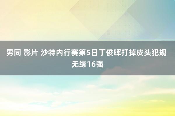 男同 影片 沙特内行赛第5日丁俊晖打掉皮头犯规 无缘16强