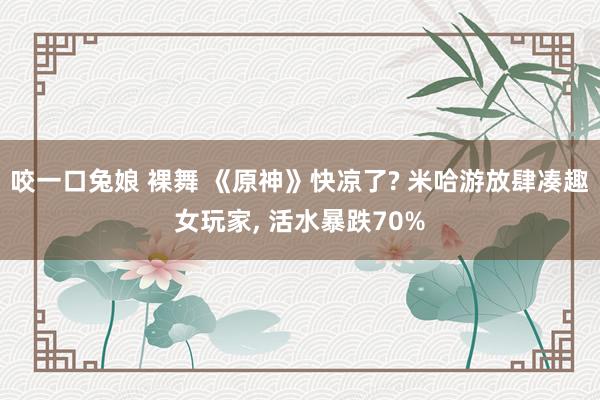 咬一口兔娘 裸舞 《原神》快凉了? 米哈游放肆凑趣女玩家， 活水暴跌70%