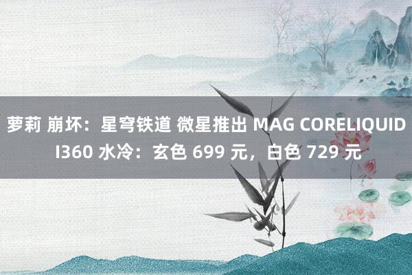 萝莉 崩坏：星穹铁道 微星推出 MAG CORELIQUID I360 水冷：玄色 699 元，白色 729 元