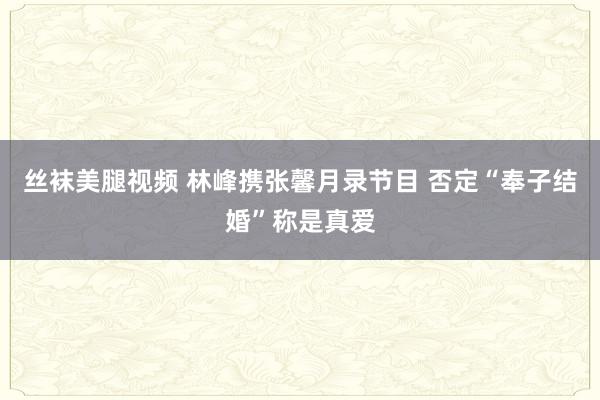 丝袜美腿视频 林峰携张馨月录节目 否定“奉子结婚”称是真爱