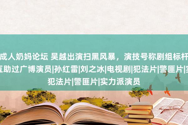 成人奶妈论坛 吴越出演扫黑风暴，演技号称剧组标杆，在剧中互助过广博演员|孙红雷|刘之冰|电视剧|犯法片|警匪片|实力派演员