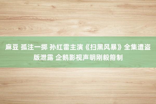 麻豆 孤注一掷 孙红雷主演《扫黑风暴》全集遭盗版泄露 企鹅影视声明刚毅箝制