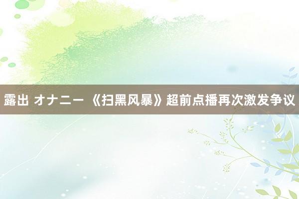 露出 オナニー 《扫黑风暴》超前点播再次激发争议