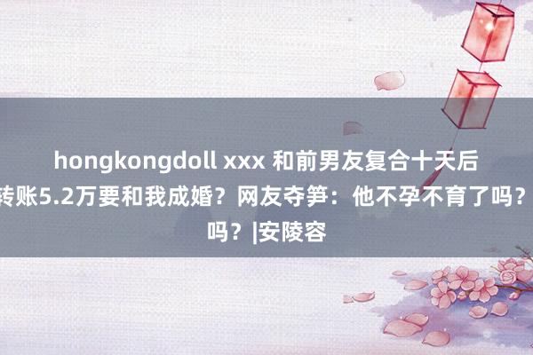 hongkongdoll xxx 和前男友复合十天后，给我转账5.2万要和我成婚？网友夺笋：他不孕不育了吗？|安陵容