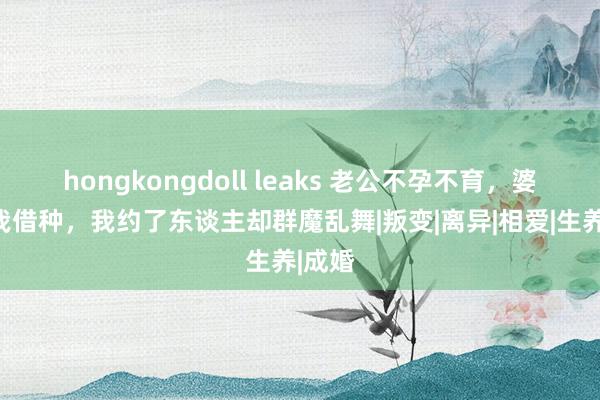 hongkongdoll leaks 老公不孕不育，婆婆让我借种，我约了东谈主却群魔乱舞|叛变|离异|相爱|生养|成婚