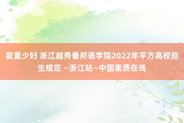 寂寞少妇 浙江越秀番邦语学院2022年平方高校招生规定 —浙江站—中国素质在线