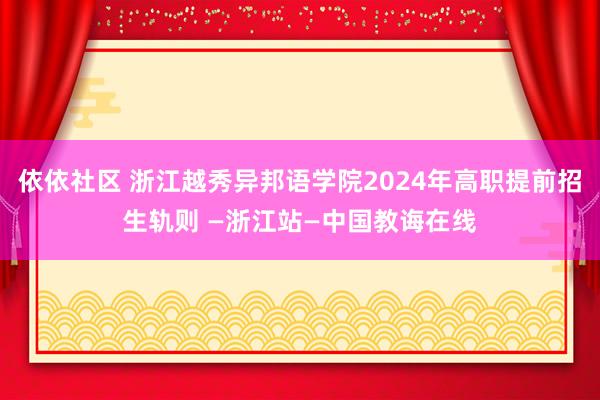 依依社区 浙江越秀异邦语学院2024年高职提前招生轨则 —浙江站—中国教诲在线