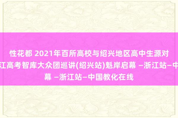 性花都 2021年百所高校与绍兴地区高中生源对接步履暨浙江高考智库大众团巡讲(绍兴站)魁岸启幕 —浙江站—中国教化在线