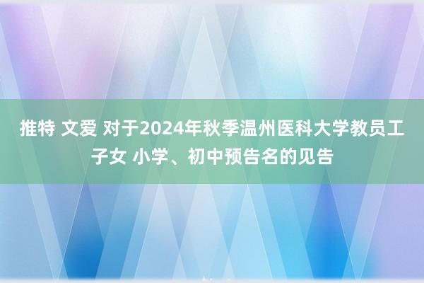 推特 文爱 对于2024年秋季温州医科大学教员工子女 小学、初中预告名的见告