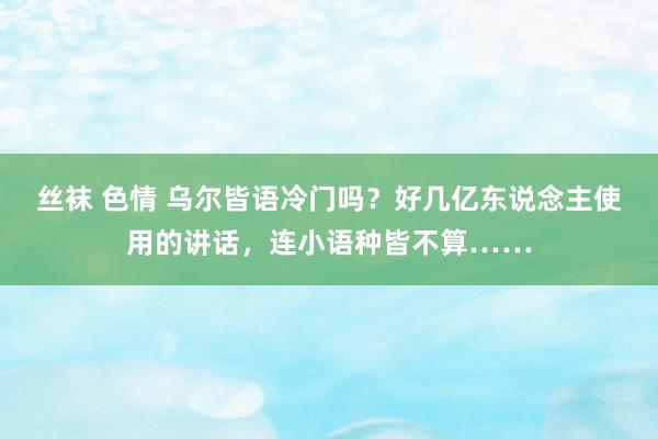 丝袜 色情 乌尔皆语冷门吗？好几亿东说念主使用的讲话，连小语种皆不算……