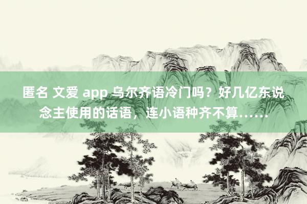 匿名 文爱 app 乌尔齐语冷门吗？好几亿东说念主使用的话语，连小语种齐不算……