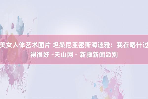 美女人体艺术图片 坦桑尼亚密斯海迪雅：我在喀什过得很好 -天山网 - 新疆新闻派别