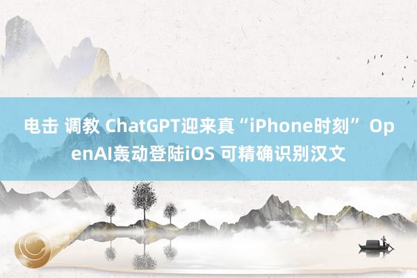 电击 调教 ChatGPT迎来真“iPhone时刻” OpenAI轰动登陆iOS 可精确识别汉文