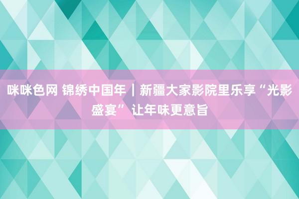 咪咪色网 锦绣中国年｜新疆大家影院里乐享“光影盛宴” 让年味更意旨