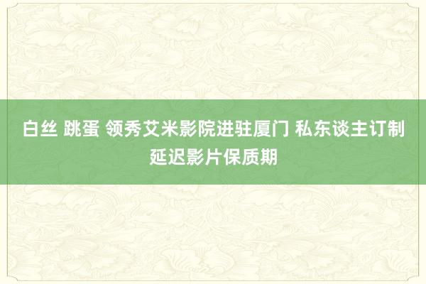 白丝 跳蛋 领秀艾米影院进驻厦门 私东谈主订制延迟影片保质期