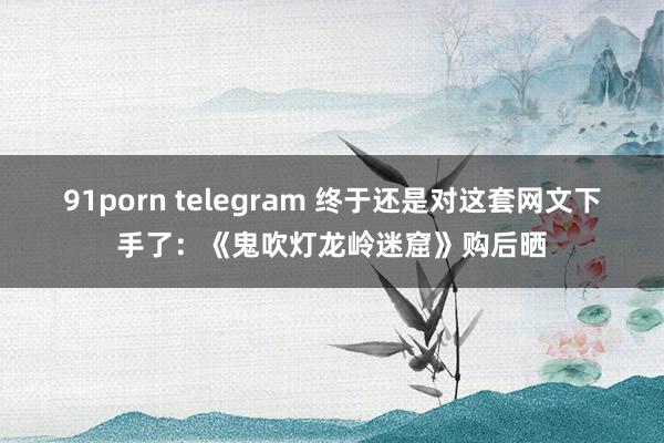 91porn telegram 终于还是对这套网文下手了：《鬼吹灯龙岭迷窟》购后晒