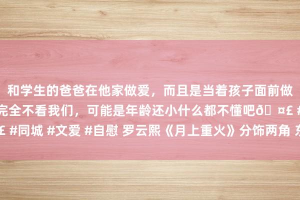 和学生的爸爸在他家做爱，而且是当着孩子面前做爱，太刺激了，孩子完全不看我们，可能是年龄还小什么都不懂吧🤣 #同城 #文爱 #自慰 罗云熙《月上重火》分饰两角 东谈主物改动拿执自如