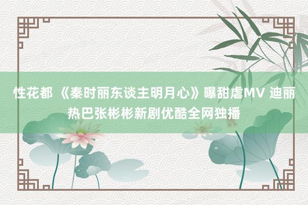 性花都 《秦时丽东谈主明月心》曝甜虐MV 迪丽热巴张彬彬新剧优酷全网独播