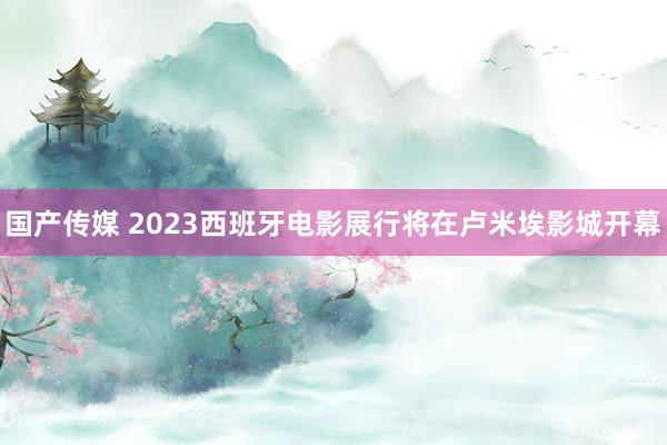 国产传媒 2023西班牙电影展行将在卢米埃影城开幕