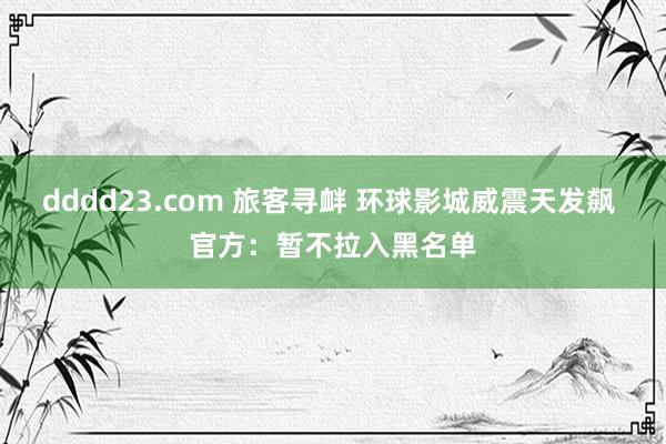 dddd23.com 旅客寻衅 环球影城威震天发飙 官方：暂不拉入黑名单