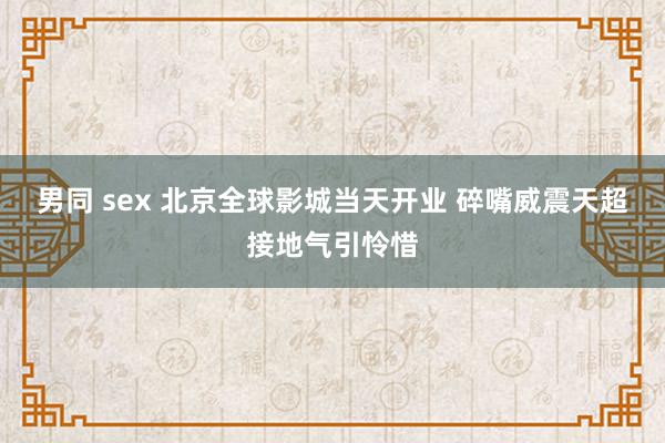 男同 sex 北京全球影城当天开业 碎嘴威震天超接地气引怜惜