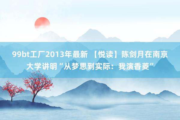 99bt工厂2013年最新 【悦读】陈剑月在南京大学讲明“从梦思到实际：我演香菱”