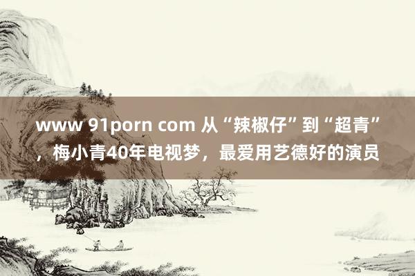 www 91porn com 从“辣椒仔”到“超青”，梅小青40年电视梦，最爱用艺德好的演员