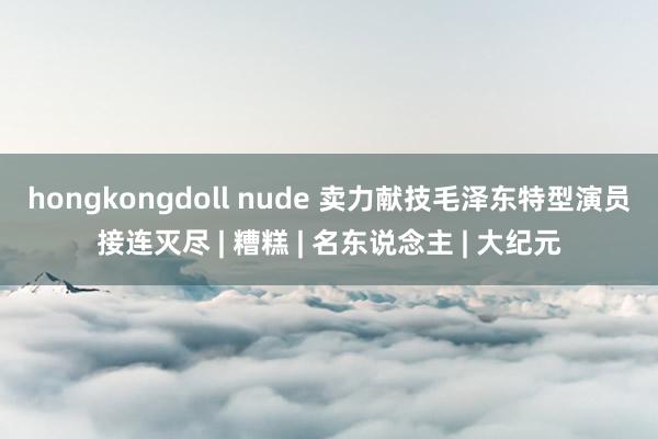 hongkongdoll nude 卖力献技毛泽东　特型演员接连灭尽 | 糟糕 | 名东说念主 | 大纪元