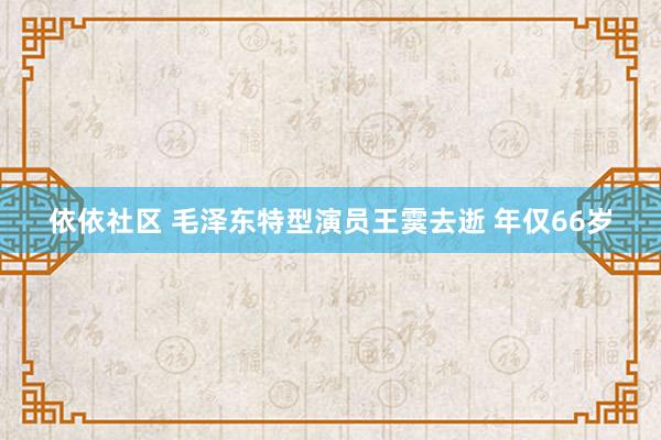 依依社区 毛泽东特型演员王霙去逝 年仅66岁