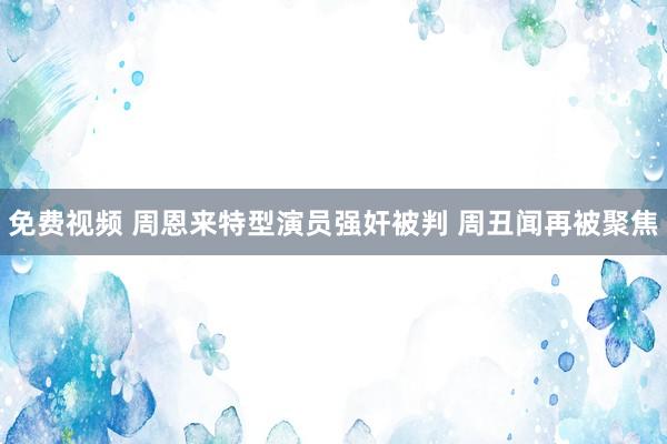 免费视频 周恩来特型演员强奸被判 周丑闻再被聚焦