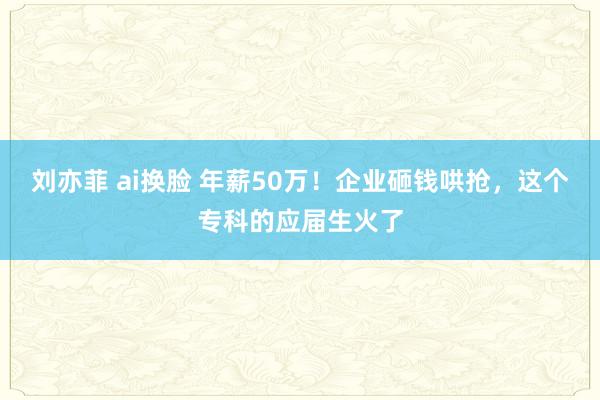 刘亦菲 ai换脸 年薪50万！企业砸钱哄抢，这个专科的应届生火了