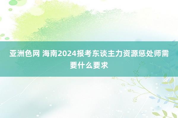 亚洲色网 海南2024报考东谈主力资源惩处师需要什么要求