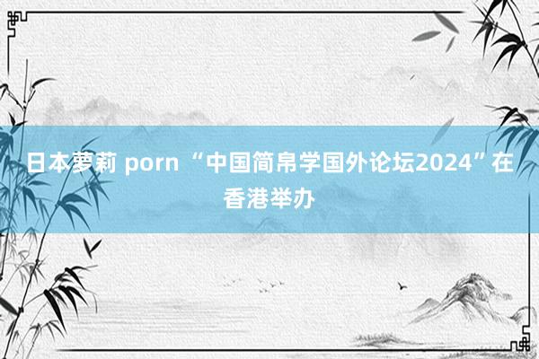 日本萝莉 porn “中国简帛学国外论坛2024”在香港举办