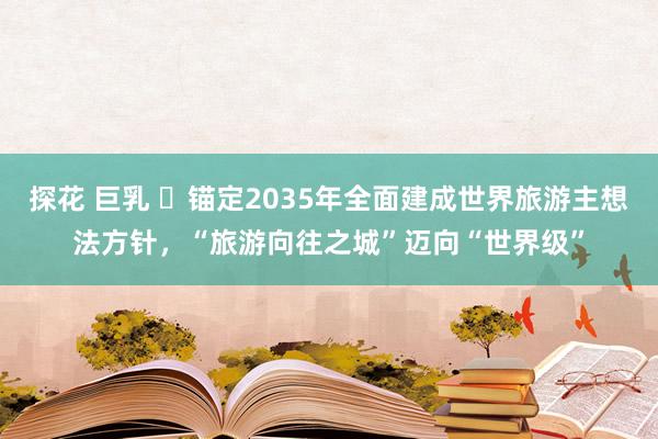 探花 巨乳 ​锚定2035年全面建成世界旅游主想法方针，“旅游向往之城”迈向“世界级”