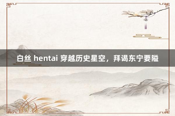 白丝 hentai 穿越历史星空，拜谒东宁要隘