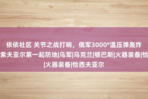 依依社区 关节之战打响，俄军3000°温压弹轰炸，打穿恰索夫亚尔第一起防地|乌军|乌克兰|顿巴斯|火器装备|恰西夫亚尔