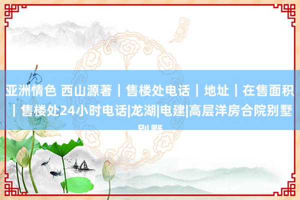 亚洲情色 西山源著｜售楼处电话｜地址｜在售面积｜售楼处24小时电话|龙湖|电建|高层洋房合院别墅