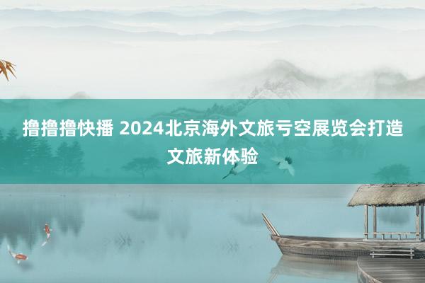 撸撸撸快播 2024北京海外文旅亏空展览会打造文旅新体验