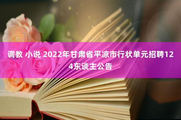 调教 小说 2022年甘肃省平凉市行状单元招聘124东谈主公告