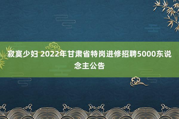 寂寞少妇 2022年甘肃省特岗进修招聘5000东说念主公告