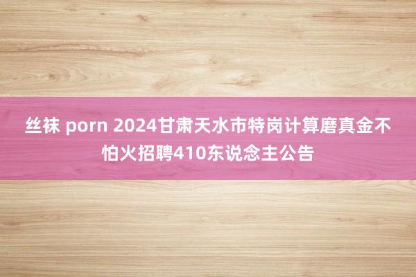 丝袜 porn 2024甘肃天水市特岗计算磨真金不怕火招聘410东说念主公告