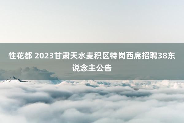 性花都 2023甘肃天水麦积区特岗西席招聘38东说念主公告