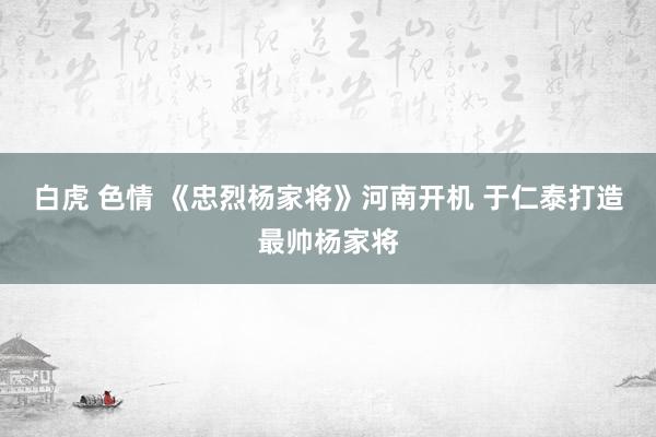 白虎 色情 《忠烈杨家将》河南开机 于仁泰打造最帅杨家将