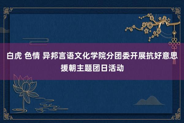 白虎 色情 异邦言语文化学院分团委开展抗好意思援朝主题团日活动