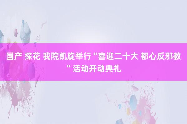 国产 探花 我院凯旋举行“喜迎二十大 都心反邪教”活动开动典礼